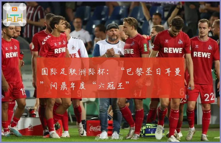 国际足联洲际杯：“巴黎圣日耳曼”问鼎年度“六冠王”