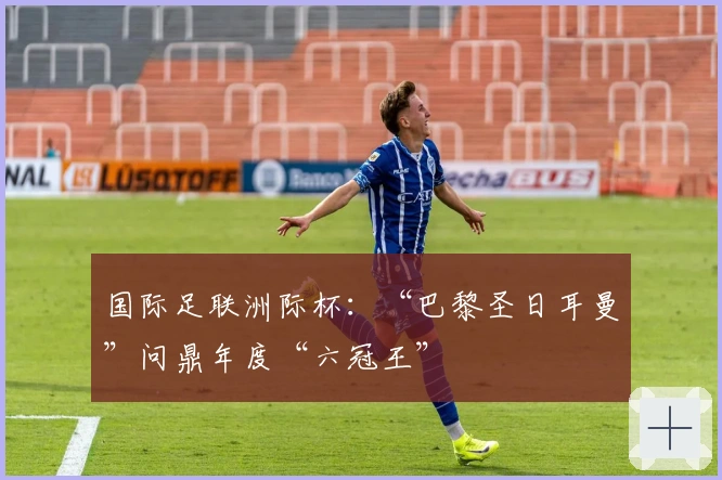 国际足联洲际杯：“巴黎圣日耳曼”问鼎年度“六冠王”