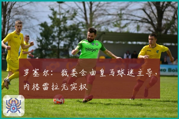 罗塞尔:裁委会由皇马球迷主导,内格雷拉无实权