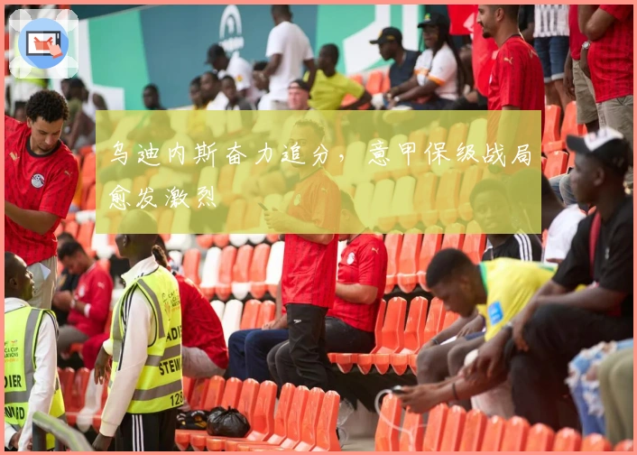 乌迪内斯奋力追分，意甲保级战局愈发激烈