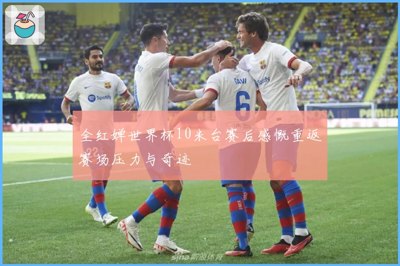 全红婵世界杯10米台赛后感慨重返赛场压力与奇迹